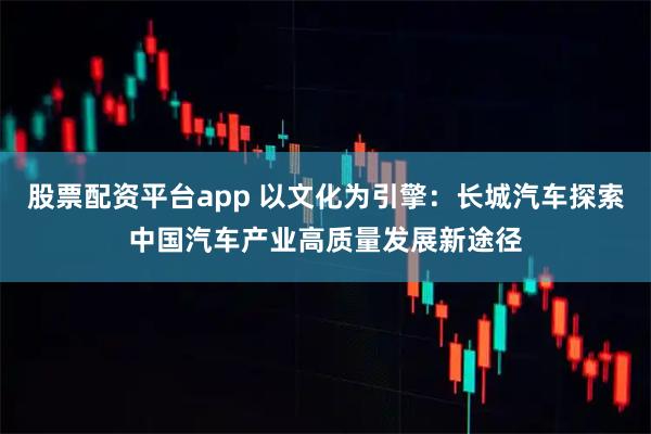 股票配资平台app 以文化为引擎：长城汽车探索中国汽车产业高质量发展新途径