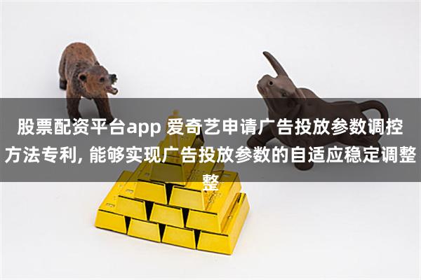 股票配资平台app 爱奇艺申请广告投放参数调控方法专利, 能够实现广告投放参数的自适应稳定调整