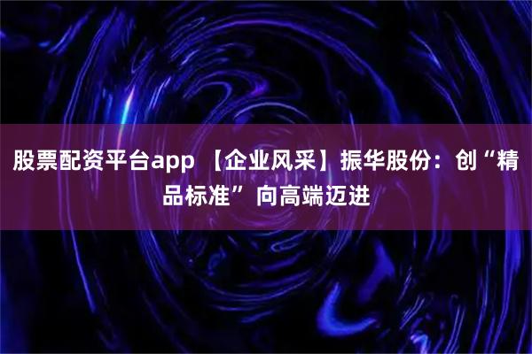 股票配资平台app 【企业风采】振华股份：创“精品标准” 向高端迈进
