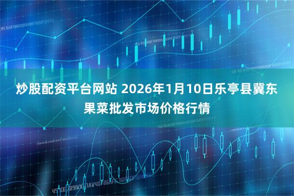 炒股配资平台网站 2026年1月10日乐亭县冀东果菜批发市场价格行情
